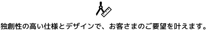 独創性の高い仕様とデザインで、お客さまのご要望を叶えます。